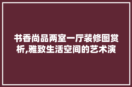 书香尚品两室一厅装修图赏析,雅致生活空间的艺术演绎 辅材选购